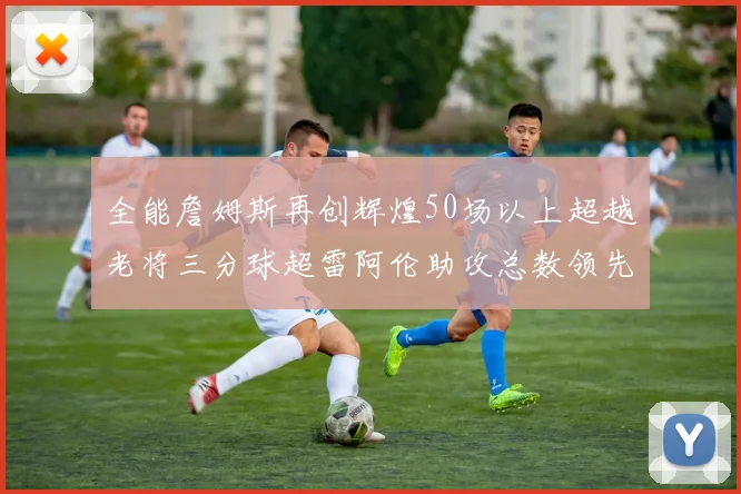 全能詹姆斯再创辉煌50场以上超越老将三分球超雷阿伦助攻总数领先隆多