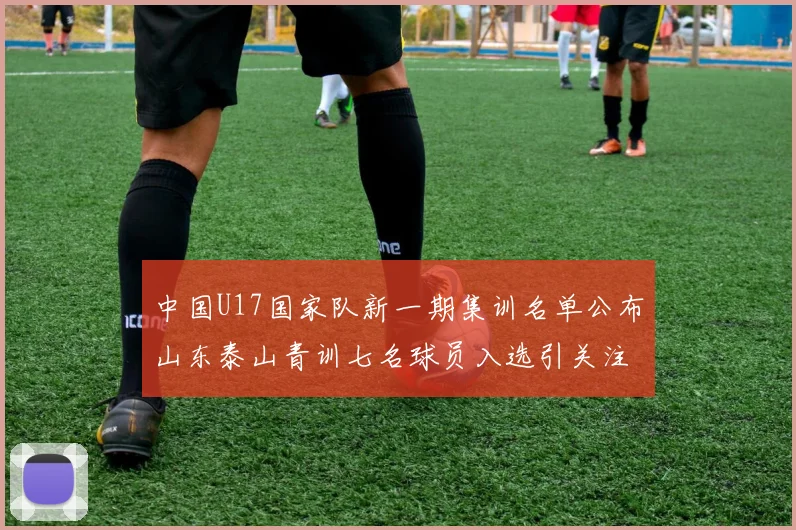 中国U17国家队新一期集训名单公布山东泰山青训七名球员入选引关注