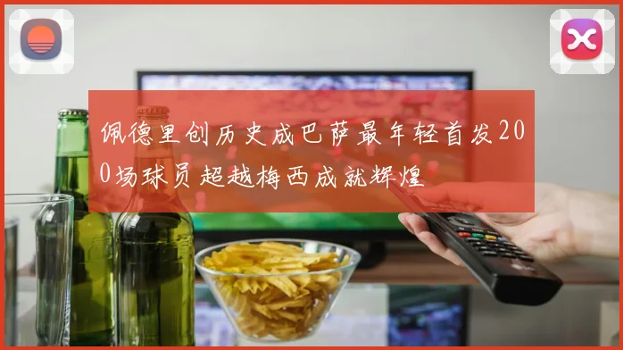 佩德里创历史成巴萨最年轻首发200场球员超越梅西成就辉煌