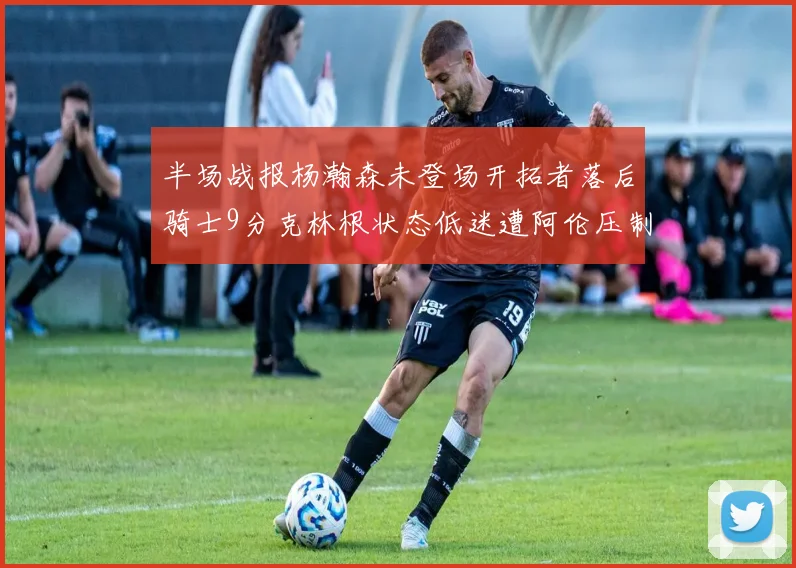 半场战报杨瀚森未登场开拓者落后骑士9分克林根状态低迷遭阿伦压制