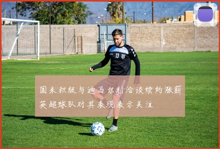 国米积极与迪马尔科洽谈续约涨薪英超球队对其表现表示关注