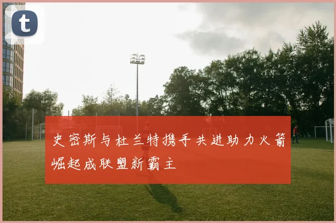 史密斯与杜兰特携手共进助力火箭崛起成联盟新霸主
