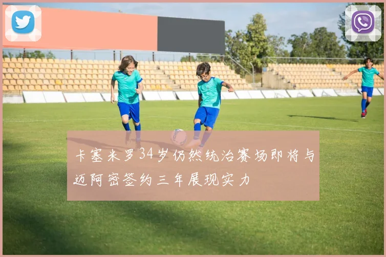 卡塞米罗34岁仍然统治赛场即将与迈阿密签约三年展现实力