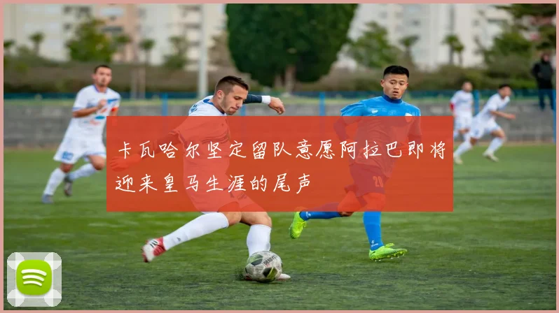 卡瓦哈尔坚定留队意愿阿拉巴即将迎来皇马生涯的尾声