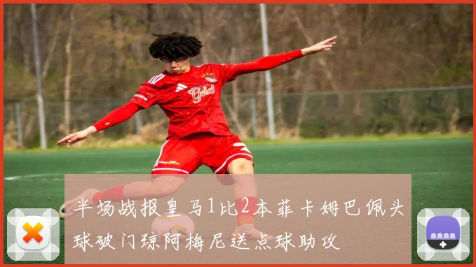 半场战报皇马1比2本菲卡姆巴佩头球破门琼阿梅尼送点球助攻