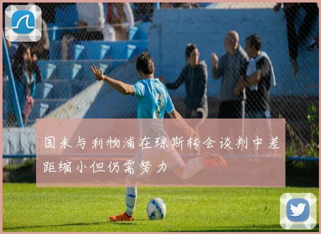 国米与利物浦在琼斯转会谈判中差距缩小但仍需努力
