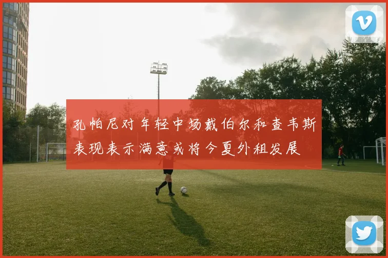 孔帕尼对年轻中场戴伯尔和查韦斯表现表示满意或将今夏外租发展