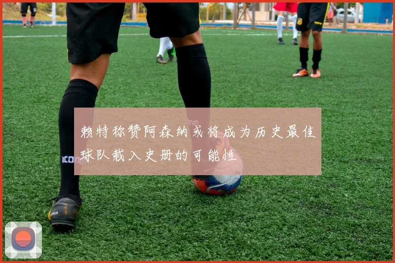 赖特称赞阿森纳或将成为历史最佳球队载入史册的可能性
