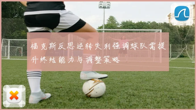 福克斯反思逆转失利强调球队需提升终结能力与调整策略