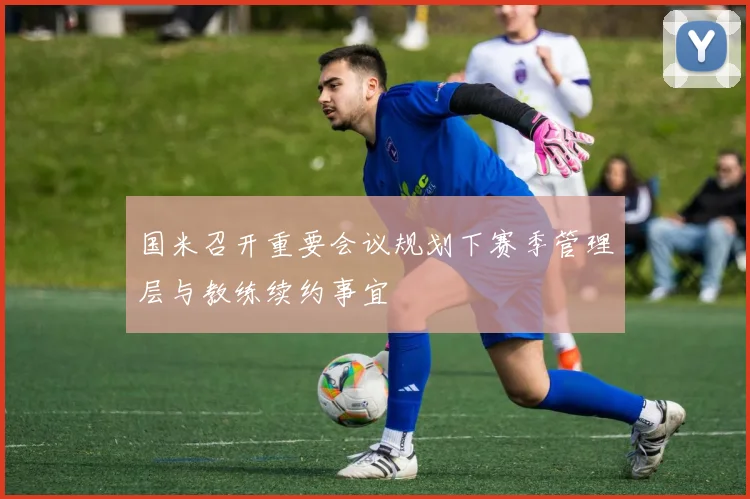 国米召开重要会议规划下赛季管理层与教练续约事宜