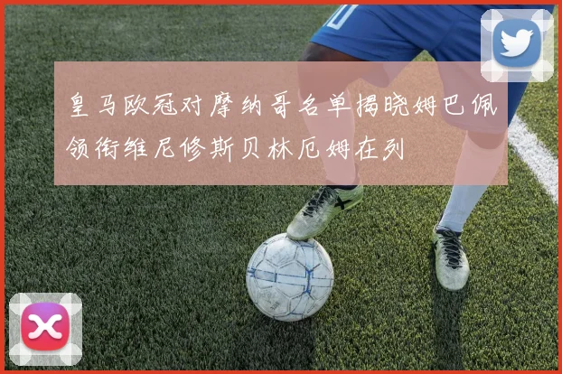 皇马欧冠对摩纳哥名单揭晓姆巴佩领衔维尼修斯贝林厄姆在列