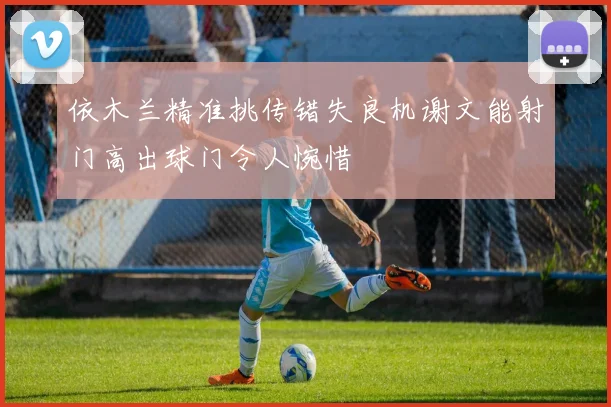 依木兰精准挑传错失良机谢文能射门高出球门令人惋惜