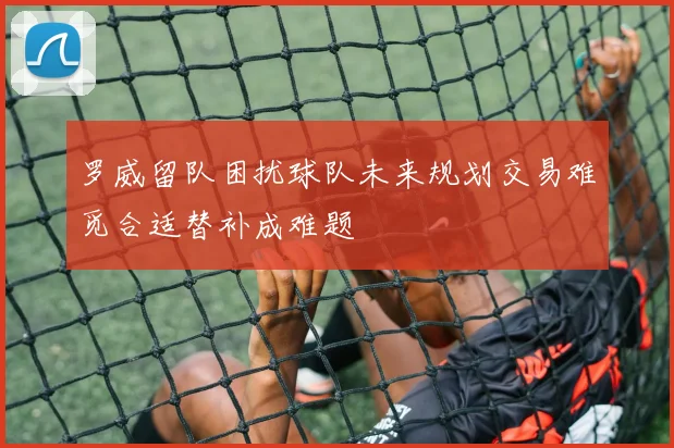 罗威留队困扰球队未来规划交易难觅合适替补成难题