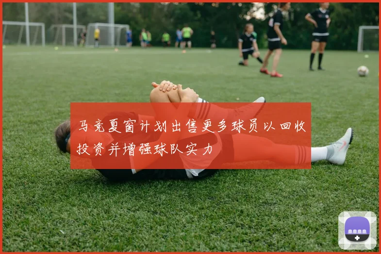 马竞夏窗计划出售更多球员以回收投资并增强球队实力