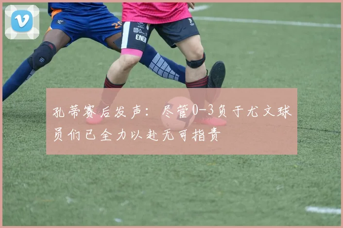 孔蒂赛后发声：尽管0-3负于尤文球员们已全力以赴无可指责