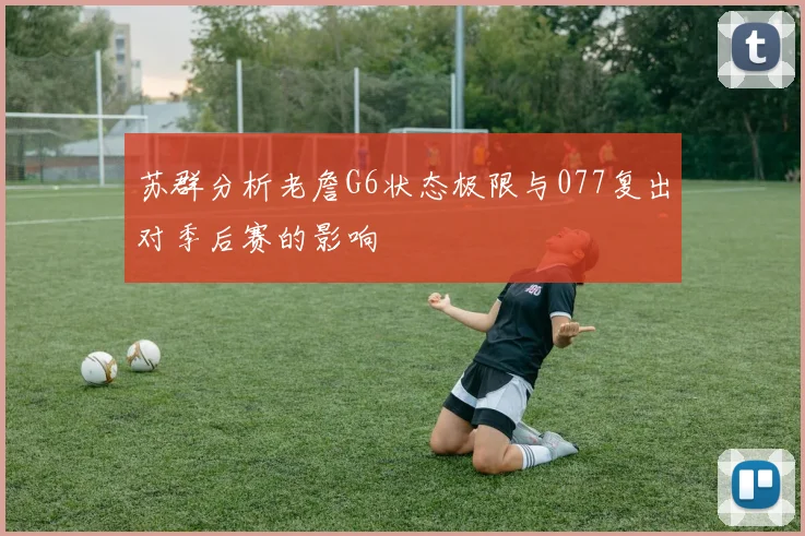 苏群分析老詹G6状态极限与077复出对季后赛的影响