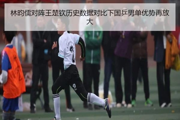 林昀儒对阵王楚钦历史数据对比下国乒男单优势再放大 | MANBETX